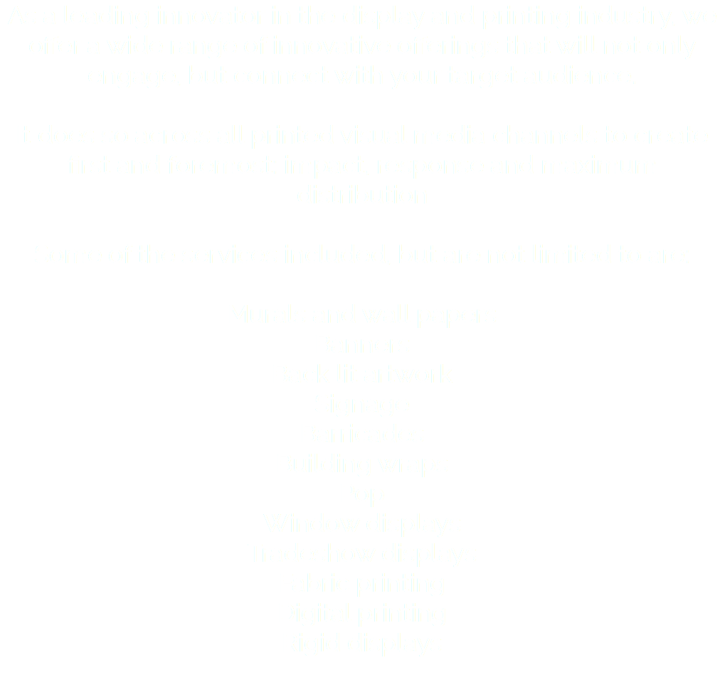 As a leading innovator in the display and printing industry, we offer a wide range of innovative offerings that will not only engage, but connect with your target audience. It does so across all printed visual media channels to create first and foremost: impact, response and maximum distribution Some of the services included, but are not limited to are: Murals and wall papers Banners Back lit artwork Signage Barricades Building wraps Pop Window displays Tradeshow displays Fabric printing Digital printing Rigid displays 
