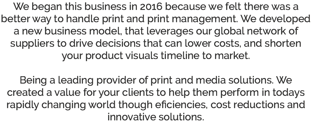 We began this business in 2016 because we felt there was a better way to handle print and print management. We developed a new business model, that leverages our global network of suppliers to drive decisions that can lower costs, and shorten your product visuals timeline to market. Being a leading provider of print and media solutions. We created a value for your clients to help them perform in todays rapidly changing world though eficiencies, cost reductions and innovative solutions. 