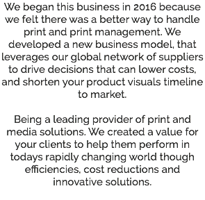 We began this business in 2016 because we felt there was a better way to handle print and print management. We developed a new business model, that leverages our global network of suppliers to drive decisions that can lower costs, and shorten your product visuals timeline to market. Being a leading provider of print and media solutions. We created a value for your clients to help them perform in todays rapidly changing world though efficiencies, cost reductions and innovative solutions. 